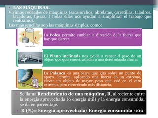• LAS MÁQUINAS.
Vivimos rodeados de máquinas (sacacorchos, abrelatas, carretillas, taladros,
  lavadoras, tijeras…) todas ellas nos ayudan a simplificar el trabajo que
  realizamos.
Las más sencillas son las máquinas simples, como:

                  La Polea permite cambiar la dirección de la fuerza que
                  hay que ejercer.



                  El Plano inclinado nos ayuda a vencer el peso de un
                  objeto que queremos trasladar a una determinada altura.


                  La Palanca es una barra que gira sobre un punto de
                  apoyo. Permite, aplicando una fuerza en un extremo,
                  elevar un objeto de mayor peso que esté en el otro
                  extremo, pero recorriendo más distancia.

   • Se llama Rendimiento de una máquina, R, al cociente entre
      la energía aprovechada (o energía útil) y la energía consumida;
      se da en porcentaje.
    • R (%)= Energía aprovechada/ Energía consumida ·100
 