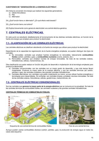 CUESTIONES DE “GENERACIÓN DE LA ENERGÍA ELÉCTRICA”.

23) Indica la conversión de energía que realizan los siguientes generadores:
    a) Célula fotovoltaica:
    b) Pila:
    c) Alternador:

24) ¿Qué función tiene un alternador? ¿En qué efecto está basado?

25) ¿Qué función tiene una turbina?

26) Explica brevemente como genera la electricidad una central eléctrica genérica.

7. CENTRALES ELÉCTRICAS.
En este punto se estudiarán detalladamente el funcionamiento de las distintas centrales eléctricas, en función de la
fuente de energía que emplean para producir la electricidad.

7.1.- CLASIFICACIÓN DE LAS CENRALES ELÉCTRICAS.
Las centrales eléctricas se clasifican atendiendo a la fuente de energía que utilizan para producir la electricidad.

Dependiendo de la capacidad de regeneración de la fuente energética empleada, se pueden distinguir dos tipos de
centrales:
    a) No renovables: centrales que emplean fuentes energéticas no renovables, básicamente combustibles
        fósiles (carbón, petróleo y gas), y combustibles nucleares (uranio, plutonio, etc.).
    b) Renovables: centrales que emplean fuentes de energía renovables. Se trata de las centrales solares,
        hidroeléctricas, eólicas, mareomotrices, etc.

Otra clasificación se puede realizar en función del grado de desarrollo e implantación de la tecnología empleada para
producir la electricidad:
    a) Centrales convencionales: son las centrales con un mayor grado de desarrollo, y que más tiempo llevan
        implantadas. Producen la mayor parte de la energía eléctrica, y son las centrales térmicas (de carbón,
        petróleo o gas), las centrales nucleares y las grandes centrales hidroeléctricas.
    b) Centrales alternativas: son centrales cuyo grado implantación es menor, ya que utilizan fuentes energéticas y
        tecnologías poco desarrolladas. Sin embargo, son centrales limpias y emplean recursos renovables. Se trata
        de las centrales solares, fotovoltaicas, eólicas, geotérmicas, mareomotrices, etc.

7.2.- CENTRALES ELÉCTRICAS CONVENCIONALES.
Son las centrales que generan la mayor parte de la energía eléctrica que se consume en la actualidad. Se trata de
las centrales térmicas de combustibles fósiles, las centrales nucleares y las grandes centrales hidroeléctricas.

CENTRALES TÉRMICAS DE COMBUSTIBLES FÓSILES.




     Esquema de una central térmica de combustibles fósiles                             Foto de una central térmica

Aunque pueden usarse combustibles diversos (carbón, petróleo, gas), la producción de energía sigue en todos los
casos este esquema:


                                                                                                                       10
 