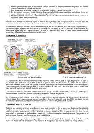 1) El calor generado al quemar el combustible (carbón, petróleo) se emplea para calentar agua en una caldera,
       que se transforma en vapor a alta presión.
    2) Este vapor de agua se dirige hacia unas turbinas y las hace girar, debido a su empuje.
    3) Un alternador o generador, el aparato capaz de producir electricidad, está acoplado a las turbinas, de manera
       que a medida que estas giran, se produce la energía eléctrica.
    4) El generador está conectado a un transformador que eleva la tensión de la corriente eléctrica para que se
       distribuya por los tendidos eléctricos.

Además, como se ve en el esquema, existe un sistema de refrigeración que permite convertir el vapor de agua que
ha pasado por las turbinas en agua líquida, que es retornada a las calderas para volver a comenzar el ciclo.

Inconvenientes: el mayor problema de las centrales térmicas de carbón o petróleo es la contaminación provocada por
los gases emitidos a la atmósfera durante la combustión del petróleo o el carbón. También la producida por los
sistemas de refrigeración en corrientes de agua cercanas (por ejemplo, ríos), pues se puede alterar drásticamente la
temperatura del agua afectando al ecosistema del medio.

CENTRALES NUCLEARES.




                 Esquema de una central nuclear                                  Foto de la central nuclear de Trillo

El funcionamiento de una central nuclear es similar al de una central térmica, pero en lugar de generarse el calor en
una caldera por combustión de carbón, el calor se genera en un reactor nuclear. En el reactor se producen
reacciones de fisión (ruptura) de los núcleos atómicos del combustible nuclear (generalmente uranio enriquecido).
Estas reacciones liberan una gran cantidad de energía en forma de calor, para calentar el agua y transformarla en el
vapor a presión que moverá las turbinas de un generador.

Estas centrales son muy eficientes: proporcionan mucha energía con poco combustible. Además, no emiten gases
contaminantes a la atmósfera, tal sólo vapor de agua desde la torre de refrigeración.

Sin embargo, la energía nuclear tiene un grave inconveniente: genera residuos muy contaminantes y, además,
existen riesgos de graves accidentes, como el ocurrido en Chernobyl (Ucrania), en el año 1986, cuando se incendió
un reactor y escaparon sustancias radiactivas tóxicas que se extendieron por casi toda Europa.

CENTRALES HIDROELÉCTRICAS.

Mediante una presa se construye un embalse de agua en el curso de un río. La gran masa de agua embalsada está
situada a una cierta altura, por lo que posee una gran cantidad de energía potencial. Al abrir las compuertas de la
presa el agua cae desarrollando una gran cantidad de energía cinética que se usará para empujar unas turbinas
acopladas a un generador. El generador está conectado a un transformador donde se modifican las características de
la corriente eléctrica para distribuirla por los tendidos eléctricos.

Aunque es una energía limpia, su mayor inconveniente es la alteración de los cursos naturales de los ríos, la
inundación de los terrenos embalsados y la generación de microclimas que pueden afectar a la flora y la fauna.




                                                                                                                    11
 