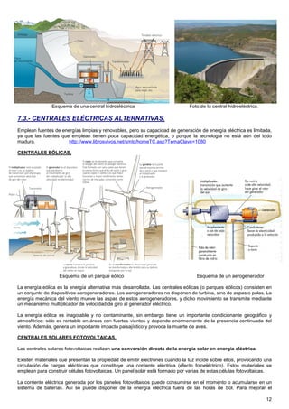 Esquema de una central hidroeléctrica                          Foto de la central hidroeléctrica.

7.3.- CENTRALES ELÉCTRICAS ALTERNATIVAS.
Emplean fuentes de energías limpias y renovables, pero su capacidad de generación de energía eléctrica es limitada,
ya que las fuentes que emplean tienen poca capacidad energética, o porque la tecnología no está aún del todo
madura.               http://www.librosvivos.net/smtc/homeTC.asp?TemaClave=1080

CENTRALES EÓLICAS.




                   Esquema de un parque eólico                                   Esquema de un aerogenerador

La energía eólica es la energía alternativa más desarrollada. Las centrales eólicas (o parques eólicos) consisten en
un conjunto de dispositivos aerogeneradores. Los aerogeneradores no disponen de turbina, sino de aspas o palas. La
energía mecánica del viento mueve las aspas de estos aerogeneradores, y dicho movimiento se transmite mediante
un mecanismo multiplicador de velocidad de giro al generador eléctrico.

La energía eólica es inagotable y no contaminante, sin embargo tiene un importante condicionante geográfico y
atmosférico: sólo es rentable en áreas con fuertes vientos y depende enormemente de la presencia continuada del
viento. Además, genera un importante impacto paisajístico y provoca la muerte de aves.

CENTRALES SOLARES FOTOVOLTAICAS.

Las centrales solares fotovoltaicas realizan una conversión directa de la energía solar en energía eléctrica.

Existen materiales que presentan la propiedad de emitir electrones cuando la luz incide sobre ellos, provocando una
circulación de cargas eléctricas que constituye una corriente eléctrica (efecto fotoeléctrico). Estos materiales se
emplean para construir células fotovoltaicas. Un panel solar está formado por varias de estas células fotovoltaicas.

La corriente eléctrica generada por los paneles fotovoltaicos puede consumirse en el momento o acumularse en un
sistema de baterías. Así se puede disponer de la energía eléctrica fuera de las horas de Sol. Para mejorar el

                                                                                                                   12
 