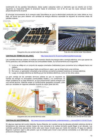 rendimiento de los paneles fotovoltaicos, éstos suelen colocarse sobre un elemento que se orienta con el Sol,
siguiendo su trayectoria desde el amanecer hasta el anochecer, con el fin de que los rayos siempre incidan
perpendicularmente al panel.

El principal inconveniente de la energía solar fotovoltaica es que la electricidad producida por cada célula es muy
baja, de forma que para obtener una cantidad de energía eléctrica razonable se requiere de enormes áreas de
panales solares.




               Esquema de una central solar fotovoltaica                       Foto de una central solar fotovoltaica

CENTRALES TÉRMICAS SOLARES.                    http://www.tecno12-18.com/mud/termosol/termosol.asp

Las centrales térmicas solares no realizan conversión directa de energía solar a energía eléctrica, sino que operan de
forma parecida a las centrales térmicas de combustibles fósiles. Su funcionamiento es el siguiente:

    1) La luz se refleja en un conjunto de espejos orientados (helióstatos) para concentrar la luz reflejada hacia una
       caldera.
    2) En la caldera se calienta agua hasta convertirse en vapor, que se dirige hacia unas turbinas.
    3) De nuevo, un generador conectado a las turbinas convierte la energía mecánica en energía eléctrica.
    4) Luego, la energía eléctrica se distribuye por los tendidos eléctricos, como en los otros casos.

La gran ventaja de las centrales térmicas solares es que no requieren de
fuentes de energía no renovables (combustibles fósiles) y no contaminan. El
mayor problema es su baja eficiencia, ya que proporcionan menos energía que
una central térmica. Además existe un condicionante geográfico acusado, pues
solo son rentables en regiones soleadas durante la mayor parte del año.




               Esquema de una central térmica solar.                               Foto de una central térmica solar

CENTRALES GEOTÉRMICAS.            http://www.consumer.es/web/es/medio_ambiente/energia_y_ciencia/2004/11/19/140175.php

En algunas regiones del mundo (Islandia, Nueva Zelanda, etc.) existen zonas de elevada actividad volcánica donde la
temperatura que alcanzan ciertas masas de roca cercanas a la corteza terrestre puede llegar a ser elevada. Las
centrales geotérmicas aprovechan dicho calor para hacer circular agua por medio de tuberías. El agua se calienta
llegando a generar vapor a alta presión, que se emplea para mover unas turbinas conectadas a un alternador, que
produce la energía eléctrica.

                                                                                                                   13
 