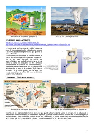 Esquema de una central geotérmica                              Foto de una central geotérmica

CENTRALES MAREOMOTRICES.
http://www.tecno12-18.com/mud/mare/mare.asp
http://www.consumer.es/web/es/medio_ambiente/energia_y_ciencia/2005/02/23/140205.php

La marea es el fenómeno por el cual las masas de
agua de los mares ascienden y descienden, debido
a la fuerza de atracción gravitatoria que genera la
Luna sobre ellas.
En algunas zonas del mundo, la diferencia entre la
marea alta y la marea baja puede ser importante,
por lo que esta diferencia de alturas es
aprovechada en una central mareomotriz de forma
similar a como se aprovecha en las centrales
hidroeléctricas, a través de una turbina-alternador,
para generar energía eléctrica. Por el día y durante
la marea alta, el agua se acumula en algún tipo de
embalse. Por la noche la altura del mar baja y se
puede aprovechar la salida del agua embalsada
para mover una turbina.

CENTRALES TÉRMICAS DE BIOMASA.




        Esquema de una central de biomasa                           Foto de una central de biomasa en Corduente.

Se entiende por biomasa toda materia biológica que puede utilizarse como fuente de energía. En la actualidad se
utiliza como biomasa los residuos forestales o agrícolas, poda de árboles, estiércol de animales, cultivos energéticos
(biocarbulantes), residuos sólidos urbanos (RSU), etc. La biomasa se puede como combustible en centrales térmicas
de biomasa, que funcionan de forma idéntica a las centrales térmicas de combustibles fósiles.




                                                                                                                   14
 