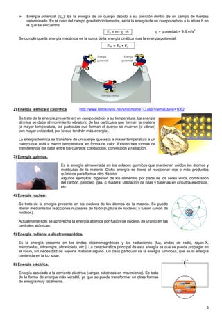 Energía potencial (Ep): Es la energía de un cuerpo debido a su posición dentro de un campo de fuerzas
       determinado. En el caso del campo gravitatorio terrestre, sería la energía de un cuerpo debido a la altura h en
       la que se encuentre:
                                                                                                                 2
                                                          Ep = m · g · h                g = gravedad = 9,8 m/s
   Se cumple que la energía mecánica es la suma de la energía cinética más la energía potencial:
                                                          Em = Ec + Ep




2) Energía térmica o calorífica.        http://www.librosvivos.net/smtc/homeTC.asp?TemaClave=1062

   Se trata de la energía presente en un cuerpo debido a su temperatura. La energía
   térmica se debe al movimiento vibratorio de las partículas que forman la materia
   (a mayor temperatura, las partículas que forman el cuerpo se mueven (o vibran)
   con mayor velocidad, por lo que tendrán más energía).

   La energía térmica se transfiere de un cuerpo que está a mayor temperatura a un
   cuerpo que está a menor temperatura, en forma de calor. Existen tres formas de
   transferencia del calor entre los cuerpos: conducción, convección y radiación.

3) Energía química.

                             Es la energía almacenada en los enlaces químicos que mantienen unidos los átomos y
                             moléculas de la materia. Dicha energía se libera al reaccionar dos o más productos
                             químicos para formar otro distinto.
                             Algunos ejemplos: digestión de los alimentos por parte de los seres vivos, combustión
                             del carbón, petróleo, gas, o madera, utilización de pilas y baterías en circuitos eléctricos,
                             etc.

4) Energía nuclear.

   Se trata de la energía presente en los núcleos de los átomos de la materia. Se puede
   liberar mediante las reacciones nucleares de fisión (ruptura de núcleos) y fusión (unión de
   núcleos).

   Actualmente sólo se aprovecha la energía atómica por fusión de núcleos de uranio en las
   centrales atómicas.

5) Energía radiante o electromagnética.

   Es la energía presente en las ondas electromagnéticas y las radiaciones (luz, ondas de radio, rayos-X,
   microondas, infrarrojos, ultravioleta, etc.). La característica principal de esta energía es que se puede propagar en
   el vacío, sin necesidad de soporte material alguno. Un caso particular es la energía luminosa, que es la energía
   contenida en la luz solar.

6) Energía eléctrica.

   Energía asociada a la corriente eléctrica (cargas eléctricas en movimiento). Se trata
   de la forma de energía más versátil, ya que se puede transformar en otras formas
   de energía muy fácilmente.




                                                                                                                        3
 