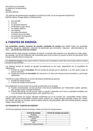 Una turbina en movimiento:
Un altavoz en funcionamiento:
Madera:
Corriente eléctrica:

14) ¿Qué tipo de transformación energética se produce en cada uno de los siguientes dispositivos?
Ejemplo: altavoz: Energía eléctrica: Energía sonora

    •   Una bombilla:
    •   Una pila:
    •   Un generador eléctrico:
    •   Combustión de gas natural:
    •   Un radiador eléctrico:
    •   Una batidora:
    •   Una célula fotovoltaica:
    •   La dinamo de una bicicleta:
    •   La combustión de la gasolina:
    •   Un reactor nuclear:

4. FUENTES DE ENERGÍA.
Las sociedades actuales requieren de grandes cantidades de energía para realizar todas sus actividades
cotidianas: transporte, calefacción, obtención de electricidad para iluminación, máquinas , electrodomésticos, etc.
Pero… ¿de dónde sale toda esta energía?

Nuestro planeta posee grandes cantidades de energía. La energía está presente en la naturaleza por todas partes.
Sin embargo, uno de los problemas más importantes para el ser humano es conocer la forma de aprovechar dicha
energía y transformarla en energía útil.

Una fuente de energía es todo aquel material o fenómeno de la naturaleza a partir del cual se puede obtener energía
útil para ser aprovechada.

Las distintas fuentes de energía se agrupan principalmente en dos tipos, dependiendo de su posibilidad de
regeneración:
    1) Fuentes de energía renovables: Son las fuentes de energía que se regeneran a un ritmo igual o mayor al
       que se consumen.
    2) Fuentes de energía no renovables: Se consumen a un ritmo más elevado al que se producen, y terminarán
       agotándose.

También se pueden diferenciar en función del impacto ambiental que generen:
      Fuentes de energía limpias.
      Fuentes de energía contaminantes.

Otra clasificación se hace función de su grado de desarrollo en la sociedad:
    a) Fuentes convencionales: son las que llevan más tiempo explotándose, las “tradicionales” (carbón, petróleo,
        gas, energía nuclear y energía hidráulica).
    b) Fuentes alternativas: son las que aún están en estudio y desarrollo, por lo que su capacidad energética aún
        no es demasiado alta (energía eólica, solar, geotérmica, etc.)

Las principales fuentes de energía utilizadas actualmente por el ser humano son: combustibles fósiles (carbón,
petróleo, gas natural), combustibles nucleares (uranio, plutonio, etc.), saltos de agua (cascadas, presas, etc.), viento,
sol, mareas, olas del mar, biomasa, residuos sólidos urbanos, biocombustibles, calor de la corteza terrestre, residuos
sólidos urbanos (RSU), etc.

ACTIVIDADES DE “FUENTES DE ENERGÍA”.

15) Para las siguientes fuentes de energía, señala que forma de energía poseen:

                               Fuente de energía             Forma de energía que posee
                                     Petróleo
                                 Saltos de agua
                                      Viento
                                     Biomasa
                                        Sol
                           Calor de la corteza terrestre

                                                                                                                       6
 