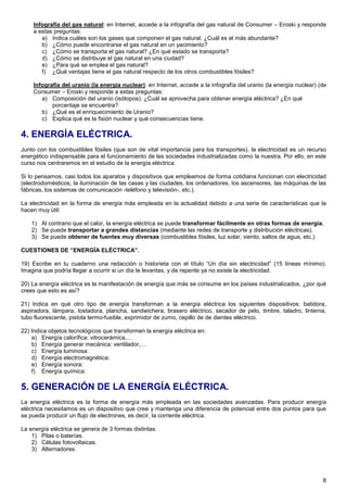 Infografía del gas natural: en Internet, accede a la infografía del gas natural de Consumer – Eroski y responde
    a estas preguntas:
       a) Indica cuáles son los gases que componen el gas natural. ¿Cuál es el más abundante?
       b) ¿Cómo puede encontrarse el gas natural en un yacimiento?
       c) ¿Cómo se transporta el gas natural? ¿En qué estado se transporta?
       d) ¿Cómo se distribuye el gas natural en una ciudad?
       e) ¿Para qué se emplea el gas natural?
       f) ¿Qué ventajas tiene el gas natural respecto de los otros combustibles fósiles?

    Infografía del uranio (la energía nuclear): en Internet, accede a la infografía del uranio (la energía nuclear) (de
    Consumer – Eroski y responde a estas preguntas:
       a) Composición del uranio (isótopos). ¿Cuál se aprovecha para obtener energía eléctrica? ¿En qué
           porcentaje se encuentra?
       b) ¿Qué es el enriquecimiento de Uranio?
       c) Explica qué es la fisión nuclear y qué consecuencias tiene.

4. ENERGÍA ELÉCTRICA.
Junto con los combustibles fósiles (que son de vital importancia para los transportes), la electricidad es un recurso
energético indispensable para el funcionamiento de las sociedades industrializadas como la nuestra. Por ello, en este
curso nos centraremos en el estudio de la energía eléctrica.

Si lo pensamos, casi todos los aparatos y dispositivos que empleamos de forma cotidiana funcionan con electricidad
(electrodomésticos, la iluminación de las casas y las ciudades, los ordenadores, los ascensores, las máquinas de las
fábricas, los sistemas de comunicación -teléfono y televisión-, etc.).

La electricidad en la forma de energía más empleada en la actualidad debido a una serie de características que la
hacen muy útil:

    1) Al contrario que el calor, la energía eléctrica se puede transformar fácilmente en otras formas de energía.
    2) Se puede transportar a grandes distancias (mediante las redes de transporte y distribución eléctricas).
    3) Se puede obtener de fuentes muy diversas (combustibles fósiles, luz solar, viento, saltos de agua, etc.).

CUESTIONES DE “ENERGÍA ELÉCTRICA”.

19) Escribe en tu cuaderno una redacción o historieta con el título “Un día sin electricidad” (15 líneas mínimo).
Imagina que podría llegar a ocurrir si un día te levantas, y de repente ya no existe la electricidad.

20) La energía eléctrica es la manifestación de energía que más se consume en los países industrializados, ¿por qué
crees que esto es así?

21) Indica en qué otro tipo de energía transforman a la energía eléctrica los siguientes dispositivos: batidora,
aspiradora, lámpara, tostadora, plancha, sandwichera, brasero eléctrico, secador de pelo, timbre, taladro, linterna,
tubo fluorescente, pistola termo-fusible, exprimidor de zumo, cepillo de de dientes eléctrico.

22) Indica objetos tecnológicos que transformen la energía eléctrica en:
    a) Energía calorífica: vitrocerámica,…
    b) Energía generar mecánica: ventilador,…
    c) Energía luminosa:
    d) Energía electromagnética:
    e) Energía sonora:
    f) Energía química:

5. GENERACIÓN DE LA ENERGÍA ELÉCTRICA.
La energía eléctrica es la forma de energía más empleada en las sociedades avanzadas. Para producir energía
eléctrica necesitamos es un dispositivo que cree y mantenga una diferencia de potencial entre dos puntos para que
se pueda producir un flujo de electrones, es decir, la corriente eléctrica.

La energía eléctrica se genera de 3 formas distintas:
    1) Pilas o baterías.
    2) Células fotovoltaicas.
    3) Alternadores.




                                                                                                                     8
 