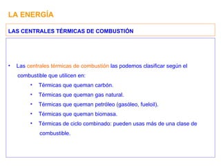 LA ENERGÍA Las  centrales térmicas de combustión  las podemos clasificar según el combustible que utilicen en: Térmicas que queman carbón. Térmicas que queman gas natural. Térmicas que queman petróleo (gasóleo, fueloil). Térmicas que queman biomasa. Térmicas de ciclo combinado: pueden usas más de una clase de combustible. LAS CENTRALES TÉRMICAS DE COMBUSTIÓN 
