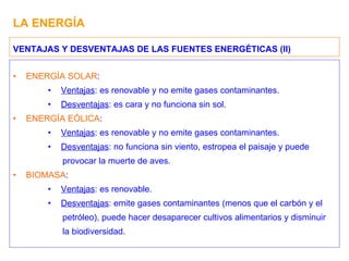 LA ENERGÍA ENERGÍA SOLAR : Ventajas : es renovable y no emite gases contaminantes. Desventajas : es cara y no funciona sin sol. ENERGÍA EÓLICA : Ventajas : es renovable y no emite gases contaminantes. Desventajas : no funciona sin viento, estropea el paisaje y puede provocar la muerte de aves. BIOMASA : Ventajas : es renovable. Desventajas : emite gases contaminantes (menos que el carbón y el petróleo), puede hacer desaparecer cultivos alimentarios y disminuir la biodiversidad. VENTAJAS Y DESVENTAJAS DE LAS FUENTES ENERGÉTICAS (II) 