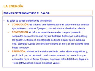 LA ENERGÍA El calor se puede transmitir de tres formas: CONDUCCIÓN : es la forma que tiene de pasar el calor entre dos cuerpos que estén en contacto. Ejemplo: cuando tocamos el radiador caliente. CONVECCIÓN : el calor se transmite entre dos cuerpos que están separados pero entre los que hay un fluido(los fluidos son los líquidos y los gases). El fluido es el encargado de llevar el calor de un cuerpo al otro. Ejemplo: cuando un calefactor calienta el aire y el aire caliente llega hasta tu cuerpo. RADIACIÓN : el calor se transmite mediante ondas electromagnéticas y, por lo tanto, no es necesario que los cuerpos estén en contacto o que entre ellos haya un fluido. Ejemplo: cuando el calor del Sol nos llega a la Tierra (atravesando incluso el espacio vacío). FORMAS DE TRANSMITIRSE EL CALOR 