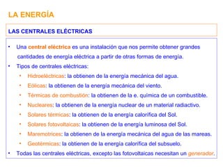 LA ENERGÍA Una  central eléctrica  es una instalación que nos permite obtener grandes  cantidades de energía eléctrica a partir de otras formas de energía. Tipos de centrales eléctricas: Hidroeléctricas : la obtienen de la energía mecánica del agua. Eólicas : la obtienen de la energía mecánica del viento. Térmicas de combustión : la obtienen de la e. química de un combustible. Nucleares : la obtienen de la energía nuclear de un material radiactivo. Solares térmicas : la obtienen de la energía calorífica del Sol. Solares fotovoltaicas : la obtienen de la energía luminosa del Sol. Maremotrices : la obtienen de la energía mecánica del agua de las mareas. Geotérmicas : la obtienen de la energía calorífica del subsuelo. Todas las centrales eléctricas, excepto las fotovoltaicas necesitan un  generador . LAS CENTRALES ELÉCTRICAS 