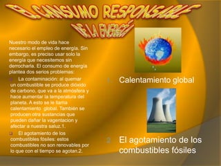 Las personas usamos energía en nuestra vida cotidiana, para iluminar las casas, para que se muevan los autobuses, etc. La energía la utilizamos mucho en la vida.Hay dos clases de fuentes de energía que son:Fuentes de energía renovables: son los que no se agotan, como la luz, el viento, el aguay la leña.