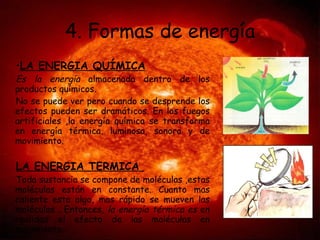 4. Formas de energía LA ENERGIA QUÍMICA Es la energía  almacenada dentro de los productos químicos. No se puede ver pero cuando se desprende los efectos pueden ser dramáticos. En los fuegos artificiales ,la energía química se transforma en energía térmica, luminosa, sonora y de movimiento. LA ENERGIA TERMICA  Toda sustancia se compone de moléculas ,estas moléculas están en constante. Cuanto mas caliente esta algo, mas rápido se mueven las moléculas . Entonces,  la energía térmica es  en realidad el efecto de las moléculas en movimiento. 