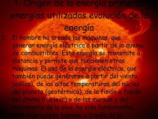 1.  Origen de la energía primeras energías utilizados evolución de la energía El hombre ha creado las máquinas, que generan energía eléctrica a partir de la quema de combustibles. Esta energía se transmite a distancia y permite que funcionen otras máquinas. El uso de la energía eléctrica, que también puede generarse a partir del viento (eólica), de las altas temperaturas del núcleo del planeta (geotérmica), de la fisión o fusión del átomo (nuclear) o de las mareas y del movimiento de la olas, ha sido fundamental para el progreso humano a través de la historia. 
