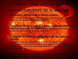 2. Operaciones básicas para el aprovechamiento de la energía   Extracción u obtención de la energía primaria. En el caso del gas natural ha sido necesario extraerlo de su yacimiento, una bolsa subterránea mediante un pozo. Transformación de la energía primaria en energía intermedia. REFINACIÓN DEL PETRÓLEO :  es transformar el petróleo en productos derivados de calidad y cantidad.  Transporte de la energía intermedia hasta los centros de consumo. El petróleo, hay que transportarlo a través de buques de carga, transformarlo en productos finales aptos para el consumo, gasolina, gasóleo, etc., y posteriormente, distribuir estos productos finales a los puntos de consumo. Transformación de la energía intermedia (electricidad) en energía útil para el consumidor La energía que viene desde las centrales hidroeléctricas y termoeléctricas pasa por algunos procesos antes de llegar hasta tu hogar.   