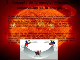 3 .  Concepto de la energía. Principio de conservación de la energía. La energía:  es la capacidad que tiene un cuerpo o sistema de cuerpos para producir algún tipo de trabajo o poner algo en movimiento.  Principio de la conservación de la energía:  cuando una energía de un tipo se transforma en otra de otro tipo, la cantidad de energía que hay al principio de la transformación es la misma que la que habrá al final. Por ejemplo, una niña desciende por un tobogán, la energía potencial que tenía cuando estaba arriba se convertirá en energía cinética al descender. En el caso del patinador de la ilustración siguiente, la energía cinética y la potencial se van transformando una en otra según se mueve de un lado para otro. 