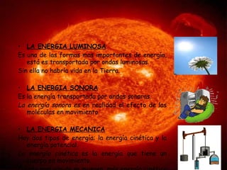LA ENERGIA LUMINOSA Es una de las formas mas importantes de energía, está es transportada por ondas luminosas. Sin ella no habría vida en la Tierra. LA ENERGIA SONORA Es la energía transportada por ondas sonoras. La energía sonora es  en realidad el efecto de las moléculas en movimiento. LA ENERGIA MECANICA Hay dos tipos de energía: la energía cinética y la energía potencial. La energía cinética  es la energía que tiene un cuerpo en movimiento. Cuanto mas rápido se mueven, más energía cinética posen.  