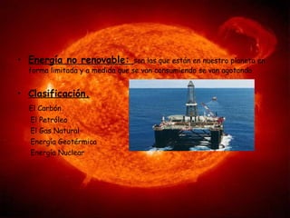 Energía no renovable:  son las que están en nuestro planeta en forma limitada y a medida que se van consumiendo se van agotando.  Clasificación. El Carbón El Petróleo El Gas Natural Energía Geotérmica Energía Nuclear 