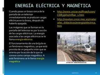 ENERGÍA ELÉCTRICA Y MAGNÉTICA
Cuando pasas un brazo cerca de la          http://www.unizar.es/lfnae/luzon/
pantalla de un televisor                     CDR3/phs/mfbar_s.htm
inmediatamente se producen cargas
eléctricas en tu brazo, después de         http://newton.cnice.mec.es/mater
haberlo apagado.                             iales_didacticos/energia/electrica.
                                             htm
Las imágenes que se forman en la
pantalla del televisor es por la acción
de las cargas eléctricas. La energía
asociada a las cargas eléctricas se le
llama energía eléctrica.
El funcionamiento de una brújula es
un fenómeno magnético, ya que está
provista de un pequeño imán que se
orienta por la acción de lo que se
conoce como campo magnético. A
esté fenómeno se le llama energía
magnética



                                                          13/10/2011           10
 