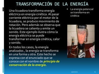 TRANSFORMACIÓN DE LA ENERGÍA
                                           La energía potencial
Una licuadora transforma energía             se transforma en
eléctrica en energía cinética. Al pasar      cinética
corriente eléctrica por el motor de la
licuadora, se produce movimiento de
rotación. Pero además se observa que
la licuadora se calienta y emite un
sonido. Este ejemplo ilustra cómo la
energía eléctrica se puede
transformar en energía cinética, calor
y sonido.
En todos los casos, la energía
analizados , la energía se transforma
en una forma u otra. Este hecho se
expresa con el enunciado que se
conoce con el nombre de principio de
conservación de la energía.
                                             13/10/2011            11
 