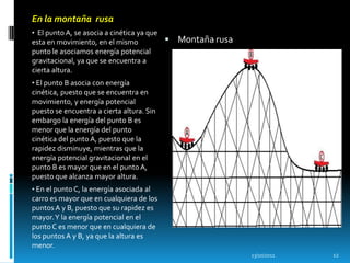 En la montaña rusa
• El punto A, se asocia a cinética ya que
esta en movimiento, en el mismo              Montaña rusa
punto le asociamos energía potencial
gravitacional, ya que se encuentra a
cierta altura.
• El punto B asocia con energía
cinética, puesto que se encuentra en
movimiento, y energía potencial
puesto se encuentra a cierta altura. Sin
embargo la energía del punto B es
menor que la energía del punto
cinética del punto A, puesto que la
rapidez disminuye, mientras que la
energía potencial gravitacional en el
punto B es mayor que en el punto A,
puesto que alcanza mayor altura.
• En el punto C, la energía asociada al
carro es mayor que en cualquiera de los
puntos A y B, puesto que su rapidez es
mayor. Y la energía potencial en el
punto C es menor que en cualquiera de
los puntos A y B, ya que la altura es
menor.
                                                             13/10/2011   12
 