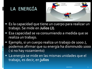 LA ENERGÍA

 Es la capacidad que tiene un cuerpo para realizar un
  trabajo. Se mide en Julios (J).
 Esa capacidad se va consumiendo a medida que se
  realiza un trabajo.
 Ejemplo, si un cuerpo realiza un trabajo de 1000 J,
  podemos afirmar que su energía ha disminuido 1000
  ( si no hay rozamiento)
 La energía se mide en las mismas unidades que el
  trabajo, es decir, en julios
                                      13/10/2011    3
 