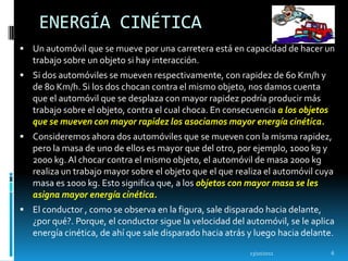 ENERGÍA CINÉTICA
 Un automóvil que se mueve por una carretera está en capacidad de hacer un
   trabajo sobre un objeto si hay interacción.
 Si dos automóviles se mueven respectivamente, con rapidez de 60 Km/h y
   de 80 Km/h. Si los dos chocan contra el mismo objeto, nos damos cuenta
   que el automóvil que se desplaza con mayor rapidez podría producir más
   trabajo sobre el objeto, contra el cual choca. En consecuencia a los objetos
   que se mueven con mayor rapidez los asociamos mayor energía cinética.
 Consideremos ahora dos automóviles que se mueven con la misma rapidez,
   pero la masa de uno de ellos es mayor que del otro, por ejemplo, 1000 kg y
   2000 kg. Al chocar contra el mismo objeto, el automóvil de masa 2000 kg
   realiza un trabajo mayor sobre el objeto que el que realiza el automóvil cuya
   masa es 1000 kg. Esto significa que, a los objetos con mayor masa se les
   asigna mayor energía cinética.
 El conductor , como se observa en la figura, sale disparado hacia delante,
   ¿por qué?. Porque, el conductor sigue la velocidad del automóvil, se le aplica
   energía cinética, de ahí que sale disparado hacia atrás y luego hacia delante.
                                                           13/10/2011             6
 