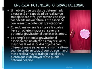 ENERGÍA POTENCIAL O GRAVITACIONAL
 U n objeto que cae desde determinada
  altura está en capacidad de realizar un
  trabajo sobre otro, y es mayor si se deja
  caer desde mayor altura. Está asociado
  con la energía potencial gravitacional.
 Cuando mayor sea la altura a la cual se
  lleva un objeto, mayor es la energía
  potencial gravitacional que le asociamos.
 La energía potencial gravitacional
  asociada con un objeto es mayor cuanto
  mayor es la masa. Si dos objetos con
  diferente masa se llevan a la misma altura,
  cuando se dejan caer, el cuerpo con mayor
  masa realiza mayor trabajo que el otro,
  piensa que el de mayor masa puede
  deformar el piso.
                                           13/10/2011   7
 