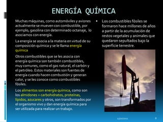 ENERGÍA QUÍMICA
Muchas máquinas, como automóviles y aviones            Los combustibles fósiles se
actualmente se mueven con combustible, por              formaron hace millones de años
ejemplo, gasolina con determinado octanaje, lo          a partir de la acumulación de
asociamos con energía.                                  restos vegetales y animales que
La energía se asocia a la materia en virtud de su       quedaron sepultados bajo la
composición química y se le llama energía               superficie terrestre.
química
Otros combustibles que se les asocia con
energía química son también combustibles,
muy comunes, como el gas natural, el carbón y
el petróleo. Estos materiales son fuentes de
energía cuando hacen combustión y generan
calor, y se les conoce como combustibles
fósiles.
Los alimentos son energía química, como son
los almidones = carbohidratos, proteínas,
lípidos, azucares y otros, son transformados por
el organismo vivo y dan energía química para
ser utilizada para realizar un trabajo.

                                                                13/10/2011            8
 