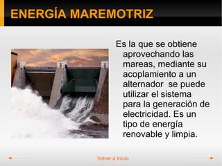 ENERGÍA MAREMOTRIZ

                  Es la que se obtiene
                   aprovechando las
                   mareas, mediante su
                   acoplamiento a un
                   alternador se puede
                   utilizar el sistema
                   para la generación de
                   electricidad. Es un
                   tipo de energía
                   renovable y limpia.

          Volver a Início
 