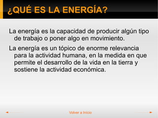 ¿QUÉ ES LA ENERGÍA?

La energía es la capacidad de producir algún tipo
 de trabajo o poner algo en movimiento.
La energía es un tópico de enorme relevancia
 para la actividad humana, en la medida en que
 permite el desarrollo de la vida en la tierra y
 sostiene la actividad económica.




                     Volver a Início
 