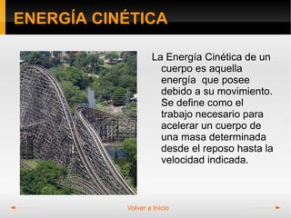 ENERGÍA CINÉTICA

                   La Energía Cinética de un
                     cuerpo es aquella
                     energía que posee
                     debido a su movimiento.
                     Se define como el
                     trabajo necesario para
                     acelerar un cuerpo de
                     una masa determinada
                     desde el reposo hasta la
                     velocidad indicada.



           Volver a Início
 