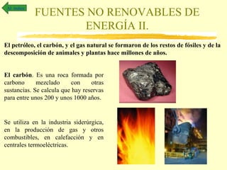 Al índice

FUENTES NO RENOVABLES DE
ENERGÍA II.

El petróleo, el carbón, y el gas natural se formaron de los restos de fósiles y de la
descomposición de animales y plantas hace millones de años.
El carbón. Es una roca formada por
carbono
mezclado
con
otras
sustancias. Se calcula que hay reservas
para entre unos 200 y unos 1000 años.

Se utiliza en la industria siderúrgica,
en la producción de gas y otros
combustibles, en calefacción y en
centrales termoeléctricas.

 