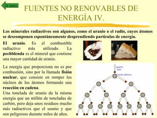 Al índice

FUENTES NO RENOVABLES DE
ENERGÍA IV.

Los minerales radiactivos son algunos, como el uranio o el radio, cuyos átomos
se descomponen espontáneamente desprendiendo partículas de energía.
El uranio. Es el combustible
radiactivo
más
utilizado.
La
pechblenda es el mineral que contiene
una mayor cantidad de uranio.
La energía que proporciona no es por
combustión, sino por la llamada fisión
nuclear, que consiste en romper los
núcleos de los átomos formando una
reacción en cadena.
Una tonelada de uranio da la misma
energía que un millón de toneladas de
carbón, pero deja unos residuos mucho
más radiactivos que el uranio y que
son peligrosos durante miles de años.

 