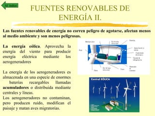 Al índice

FUENTES RENOVABLES DE
ENERGÍA II.

Las fuentes renovables de energía no corren peligro de agotarse, afectan menos
al medio ambiente y son menos peligrosas.
La energía eólica. Aprovecha la
energía del viento para producir
energía
eléctrica
mediante
los
aerogeneradores
La energía de los aerogeneradores es
almacenada en una especie de enormes
baterías
recargables
llamadas
acumuladores o distribuida mediante
centrales y líneas.
Los aerogeneradores no contaminan,
pero producen ruido, modifican el
paisaje y matan aves migratorias.

 