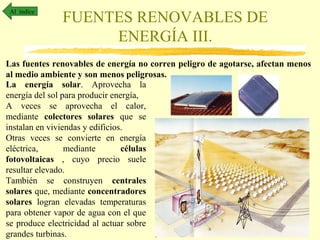 Al índice

FUENTES RENOVABLES DE
ENERGÍA III.

Las fuentes renovables de energía no corren peligro de agotarse, afectan menos
al medio ambiente y son menos peligrosas.
La energía solar. Aprovecha la
energía del sol para producir energía,
A veces se aprovecha el calor,
mediante colectores solares que se
instalan en viviendas y edificios.
Otras veces se convierte en energía
eléctrica,
mediante
células
fotovoltaicas , cuyo precio suele
resultar elevado.
También se construyen centrales
solares que, mediante concentradores
solares logran elevadas temperaturas
para obtener vapor de agua con el que
se produce electricidad al actuar sobre
grandes turbinas.

 