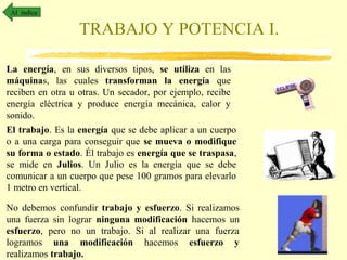 Al índice

TRABAJO Y POTENCIA I.
La energía, en sus diversos tipos, se utiliza en las
máquinas, las cuales transforman la energía que
reciben en otra u otras. Un secador, por ejemplo, recibe
energía eléctrica y produce energía mecánica, calor y
sonido.
El trabajo. Es la energía que se debe aplicar a un cuerpo
o a una carga para conseguir que se mueva o modifique
su forma o estado. Él trabajo es energía que se traspasa,
se mide en Julios. Un Julio es la energía que se debe
comunicar a un cuerpo que pese 100 gramos para elevarlo
1 metro en vertical.
No debemos confundir trabajo y esfuerzo. Si realizamos
una fuerza sin lograr ninguna modificación hacemos un
esfuerzo, pero no un trabajo. Si al realizar una fuerza
logramos una modificación hacemos esfuerzo y
realizamos trabajo.

 