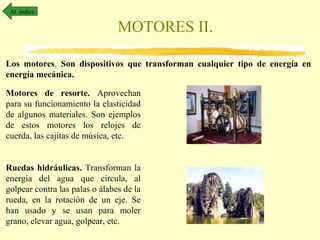 Al índice

MOTORES II.
Los motores. Son dispositivos que transforman cualquier tipo de energía en
energía mecánica.
Motores de resorte. Aprovechan
para su funcionamiento la elasticidad
de algunos materiales. Son ejemplos
de estos motores los relojes de
cuerda, las cajitas de música, etc.
Ruedas hidráulicas. Transforman la
energía del agua que circula, al
golpear contra las palas o álabes de la
rueda, en la rotación de un eje. Se
han usado y se usan para moler
grano, elevar agua, golpear, etc.

 