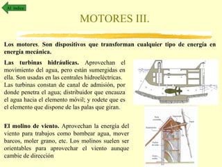 Al índice

MOTORES III.
Los motores. Son dispositivos que transforman cualquier tipo de energía en
energía mecánica.
Las turbinas hidráulicas. Aprovechan el
movimiento del agua, pero están sumergidas en
ella. Son usadas en las centrales hidroeléctricas.
Las turbinas constan de canal de admisión, por
donde penetra el agua; distribuidor que encauza
el agua hacia el elemento móvil; y rodete que es
el elemento que dispone de las palas que giran.
El molino de viento. Aprovechan la energía del
viento para trabajos como bombear agua, mover
barcos, moler grano, etc. Los molinos suelen ser
orientables para aprovechar el viento aunque
cambie de dirección

 