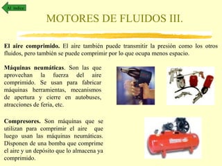 Al índice

MOTORES DE FLUIDOS III.
El aire comprimido. El aire también puede transmitir la presión como los otros
fluidos, pero también se puede comprimir por lo que ocupa menos espacio.
Máquinas neumáticas. Son las que
aprovechan la fuerza del aire
comprimido. Se usan para fabricar
máquinas herramientas, mecanismos
de apertura y cierre en autobuses,
atracciones de feria, etc.
Compresores. Son máquinas que se
utilizan para comprimir el aire que
luego usan las máquinas neumáticas.
Disponen de una bomba que comprime
el aire y un depósito que lo almacena ya
comprimido.

 