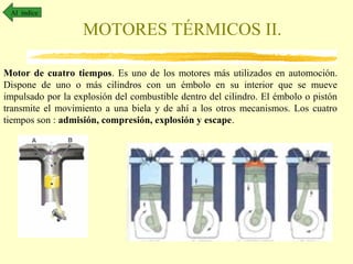 Al índice

MOTORES TÉRMICOS II.
Motor de cuatro tiempos. Es uno de los motores más utilizados en automoción.
Dispone de uno o más cilindros con un émbolo en su interior que se mueve
impulsado por la explosión del combustible dentro del cilindro. El émbolo o pistón
transmite el movimiento a una biela y de ahí a los otros mecanismos. Los cuatro
tiempos son : admisión, compresión, explosión y escape.

 