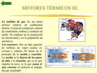 Al índice

MOTORES TÉRMICOS III.
La turbina de gas. Es un motor
térmico rotativo de combustión
interna. Consta de compresor, cámara
de combustión, turbina y conducto de
salida. Se emplean en la producción
de electricidad y en la propulsión de
aeronaves.
Los reactores. Son un tipo especial
de turbinas de vapor usadas en
aviones y cohetes. Se basan en el
principio de la acción y reacción.
La acción es la fuerza de los gases
al salir y la reacción, que es la que
impulsa la nave, es la que causa el
aire exterior al rechazar el empuje
del gas expulsado

 