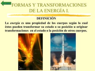 Al índice

FORMAS Y TRANSFORMACIONES
DE LA ENERGÍA I.

DEFINICIÓN
La energía es una propiedad de los cuerpos según la cual
éstos pueden transformar su estado o su posición u originar
transformaciones en el estado o la posición de otros cuerpos.

 