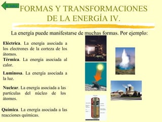 Al índice

FORMAS Y TRANSFORMACIONES
DE LA ENERGÍA IV.

La energía puede manifestarse de muchas formas. Por ejemplo:
Eléctrica. La energía asociada a
los electrones de la corteza de los
átomos.
Térmica. La energía asociada al
calor.
Luminosa. La energía asociada a
la luz.
Nuclear. La energía asociada a las
partículas del núcleo de los
átomos.
Química. La energía asociada a las
reacciones químicas.

 
