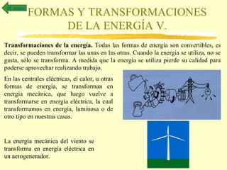 Al índice

FORMAS Y TRANSFORMACIONES
DE LA ENERGÍA V.

Transformaciones de la energía. Todas las formas de energía son convertibles, es
decir, se pueden transformar las unas en las otras. Cuando la energía se utiliza, no se
gasta, sólo se transforma. A medida que la energía se utiliza pierde su calidad para
poderse aprovechar realizando trabajo.
En las centrales eléctricas, el calor, u otras
formas de energía, se transforman en
energía mecánica, que luego vuelve a
transformarse en energía eléctrica, la cual
transformamos en energía, luminosa o de
otro tipo en nuestras casas.

La energía mecánica del viento se
transforma en energía eléctrica en
un aerogenerador.

 