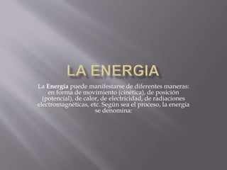 La Energía puede manifestarse de diferentes maneras: 
en forma de movimiento (cinética), de posición 
(potencial), de calor, de electricidad, de radiaciones 
electromagnéticas, etc. Según sea el proceso, la energía 
se denomina: 
 
