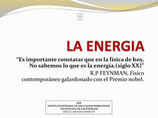 I 
“Es importante constatar que en la física de hoy, 
No sabemos lo que es la energía.(siglo XX)” 
R.P FEYNMAN, Físico 
contemporáneo galardonado con el Premio nobel. 
IIEP 
INSTITUTO INTEGRAL DE EDUCACION PERMANENTE 
TECNOLOGIA DE LAS ENERGIAS 
JESICA CAROLINA ROBAUDI 
 