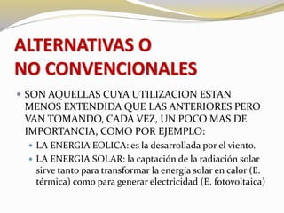 ALTERNATIVAS O 
NO CONVENCIONALES 
 SON AQUELLAS CUYA UTILIZACION ESTAN 
MENOS EXTENDIDA QUE LAS ANTERIORES PERO 
VAN TOMANDO, CADA VEZ, UN POCO MAS DE 
IMPORTANCIA, COMO POR EJEMPLO: 
 LA ENERGIA EOLICA: es la desarrollada por el viento. 
 LA ENERGIA SOLAR: la captación de la radiación solar 
sirve tanto para transformar la energía solar en calor (E. 
térmica) como para generar electricidad (E. fotovoltaica) 
 