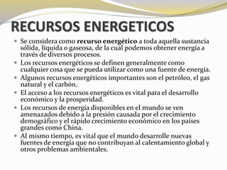 RECURSOS ENERGETICOS 
 Se considera como recurso energético a toda aquella sustancia 
sólida, líquida o gaseosa, de la cual podemos obtener energía a 
través de diversos procesos. 
 Los recursos energéticos se definen generalmente como 
cualquier cosa que se pueda utilizar como una fuente de energía. 
 Algunos recursos energéticos importantes son el petróleo, el gas 
natural y el carbón. 
 El acceso a los recursos energéticos es vital para el desarrollo 
económico y la prosperidad. 
 Los recursos de energía disponibles en el mundo se ven 
amenazados debido a la presión causada por el crecimiento 
demográfico y el rápido crecimiento económico en los países 
grandes como China. 
 Al mismo tiempo, es vital que el mundo desarrolle nuevas 
fuentes de energía que no contribuyan al calentamiento global y 
otros problemas ambientales. 
