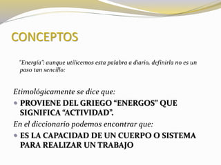 CONCEPTOS 
“Energía”: aunque utilicemos esta palabra a diario, definirla no es un 
paso tan sencillo: 
Etimológicamente se dice que: 
 PROVIENE DEL GRIEGO “ENERGOS” QUE 
SIGNIFICA “ACTIVIDAD”. 
En el diccionario podemos encontrar que: 
 ES LA CAPACIDAD DE UN CUERPO O SISTEMA 
PARA REALIZAR UN TRABAJO 
 