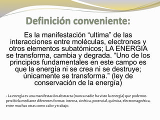 Es la manifestación “ultima” de las 
interacciones entre moléculas, electrones y 
otros elementos subatómicos; LA ENERGIA 
se transforma, cambia y degrada. “Uno de los 
principios fundamentales en este campo es 
que la energía ni se crea ni se destruye; 
únicamente se transforma.” (ley de 
conservación de la energía) 
- La energía es una manifestación abstracta (nunca nadie ha visto la energía) que podemos 
percibirla mediante diferentes formas: interna, cinética, potencial, química, electromagnética, 
entre muchas otras como calor y trabajo. 
 