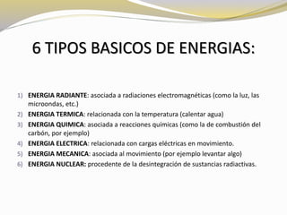 6 TIPOS BASICOS DE ENERGIAS: 
1) ENERGIA RADIANTE: asociada a radiaciones electromagnéticas (como la luz, las 
microondas, etc.) 
2) ENERGIA TERMICA: relacionada con la temperatura (calentar agua) 
3) ENERGIA QUIMICA: asociada a reacciones químicas (como la de combustión del 
carbón, por ejemplo) 
4) ENERGIA ELECTRICA: relacionada con cargas eléctricas en movimiento. 
5) ENERGIA MECANICA: asociada al movimiento (por ejemplo levantar algo) 
6) ENERGIA NUCLEAR: procedente de la desintegración de sustancias radiactivas. 
 